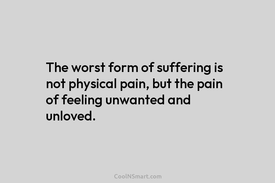 The worst form of suffering is not physical pain, but the pain of feeling unwanted and unloved.