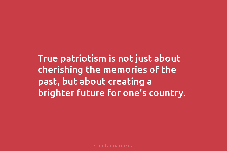 True patriotism is not just about cherishing the memories of the past, but about creating...