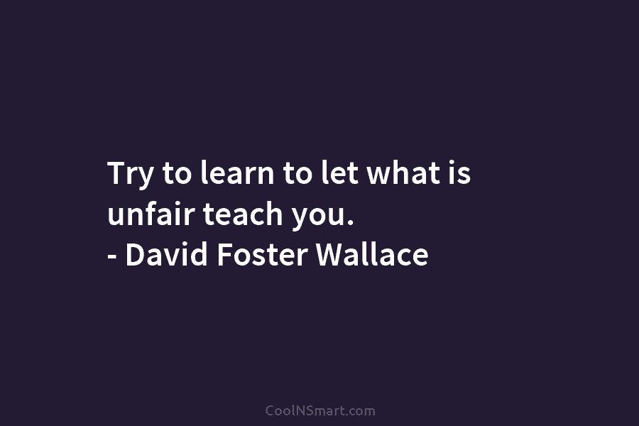 Try to learn to let what is unfair teach you. – David Foster Wallace
