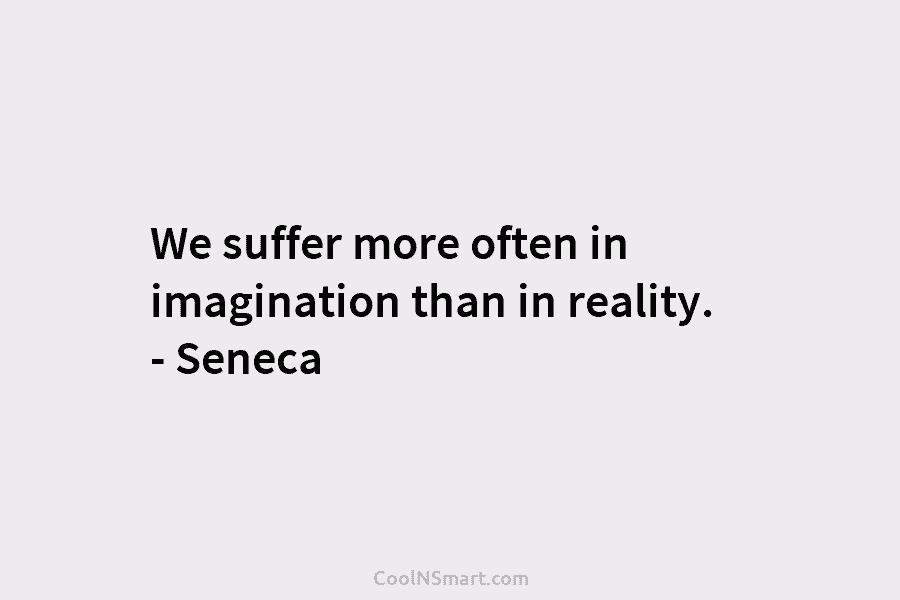 We suffer more often in imagination than in reality. – Seneca