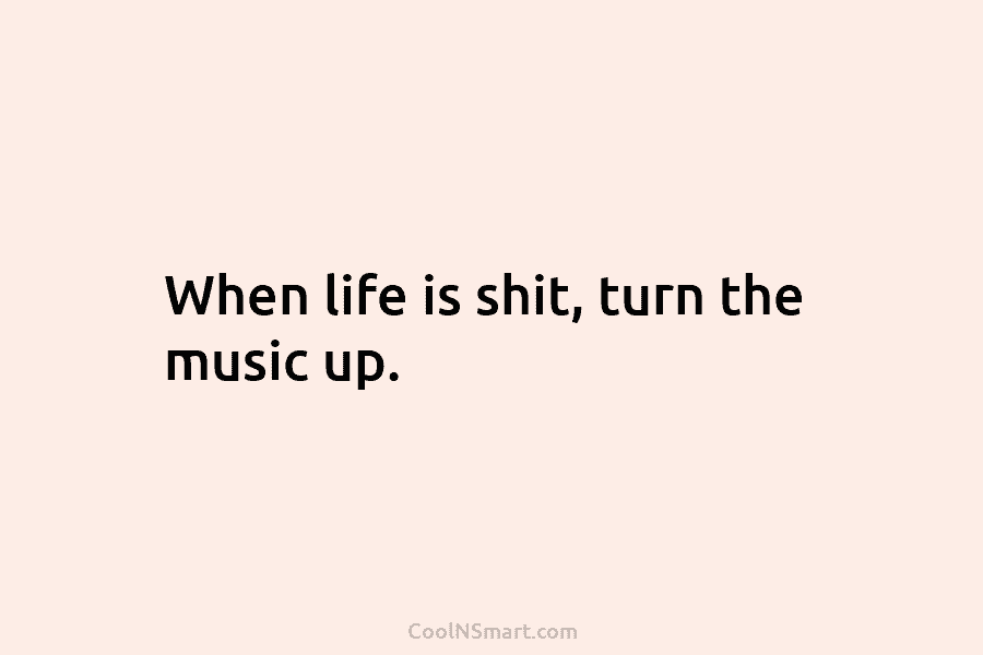 When life is shit, turn the music up.