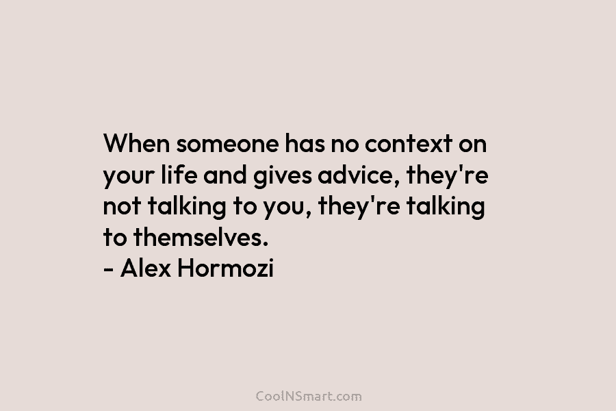 When someone has no context on your life and gives advice, they’re not talking to you, they’re talking to themselves....