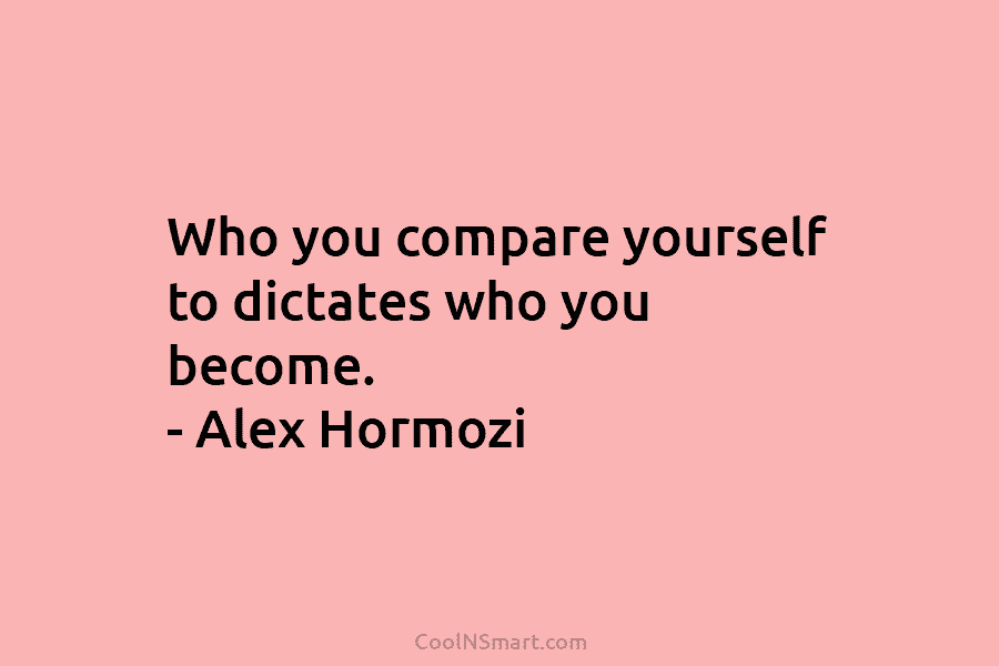 Who you compare yourself to dictates who you become. – Alex Hormozi