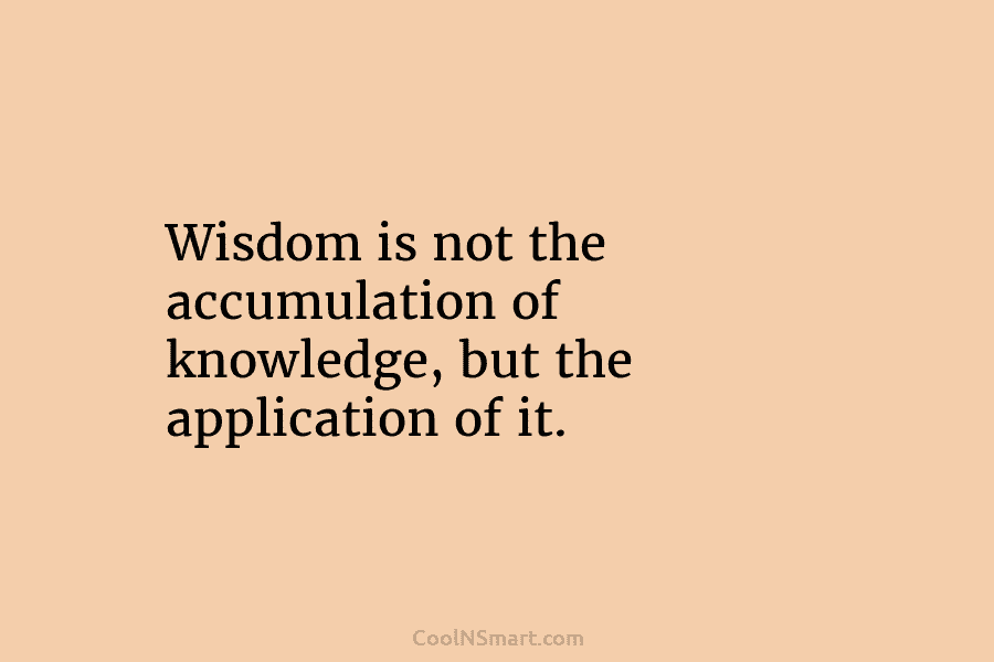 Wisdom is not the accumulation of knowledge, but the application of it.