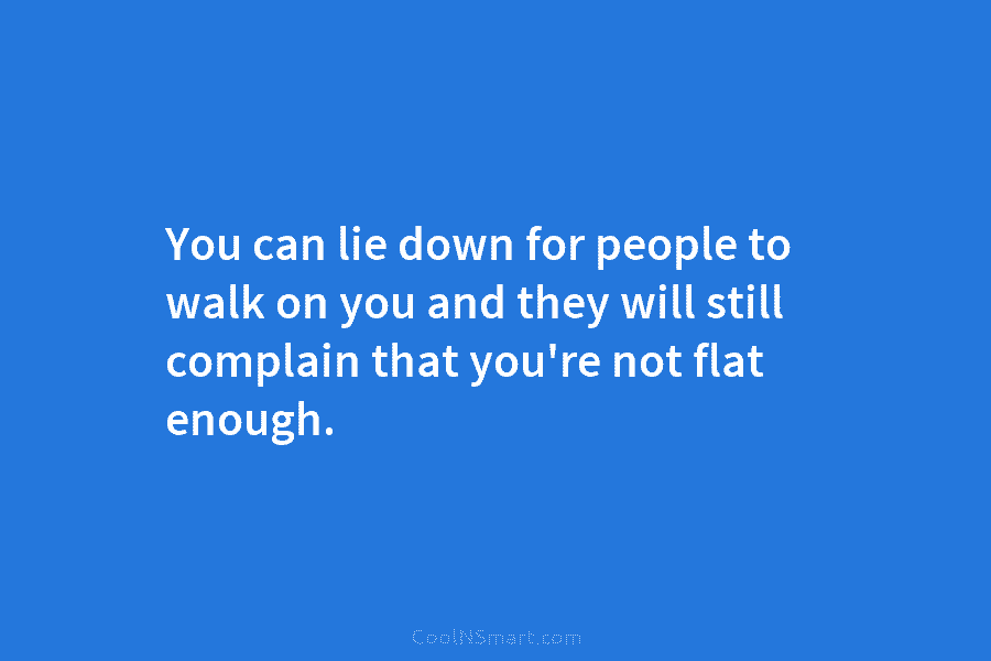 You can lie down for people to walk on you and they will still complain...