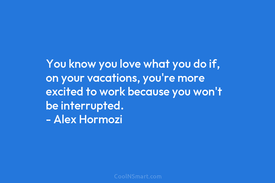 You know you love what you do if, on your vacations, you’re more excited to work because you won’t be...
