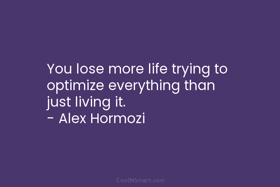 You lose more life trying to optimize everything than just living it. – Alex Hormozi
