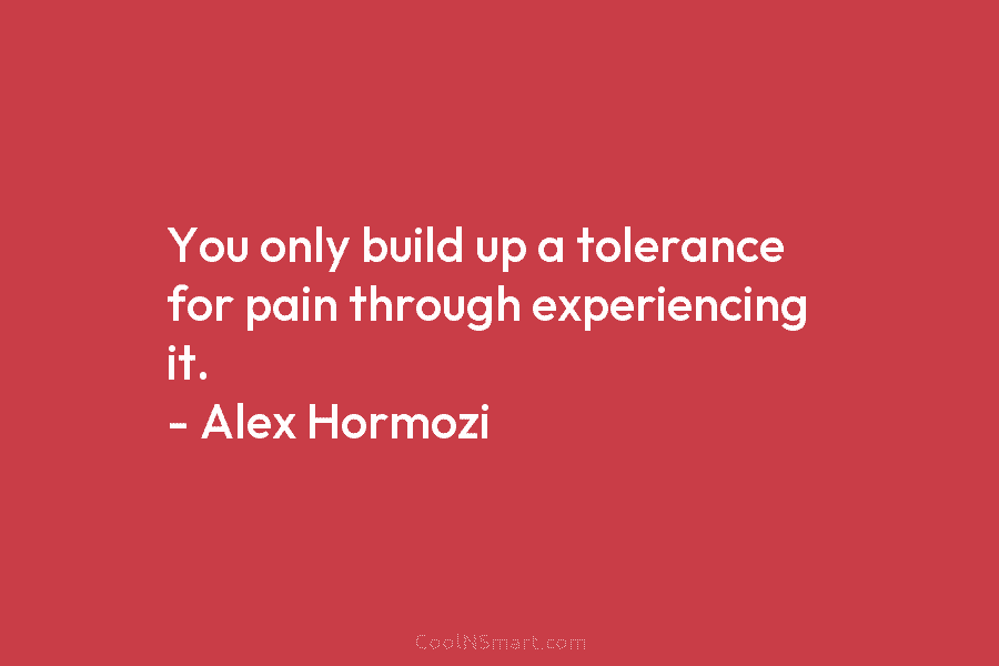 You only build up a tolerance for pain through experiencing it. – Alex Hormozi