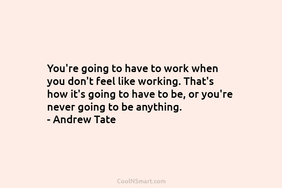 You’re going to have to work when you don’t feel like working. That’s how it’s...