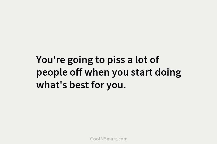 You’re going to piss a lot of people off when you start doing what’s best for you.