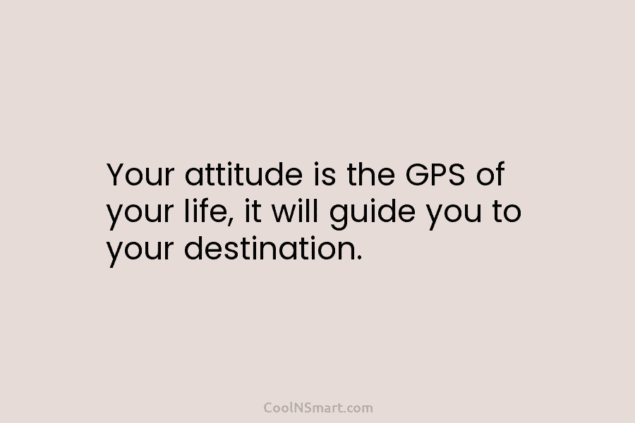 Your attitude is the GPS of your life, it will guide you to your destination.