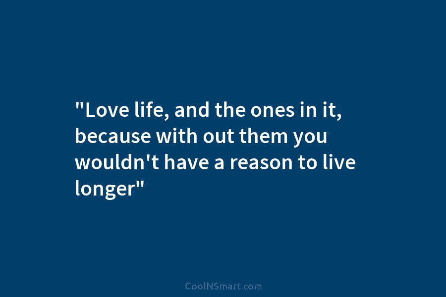 “Love life, and the ones in it, because with out them you wouldn’t have a reason to live longer”