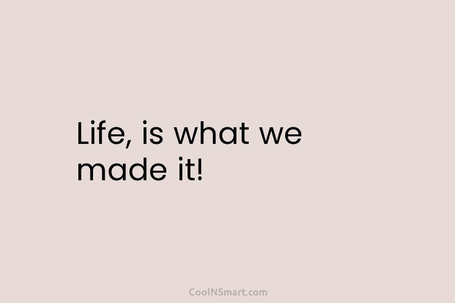Life, is what we made it!