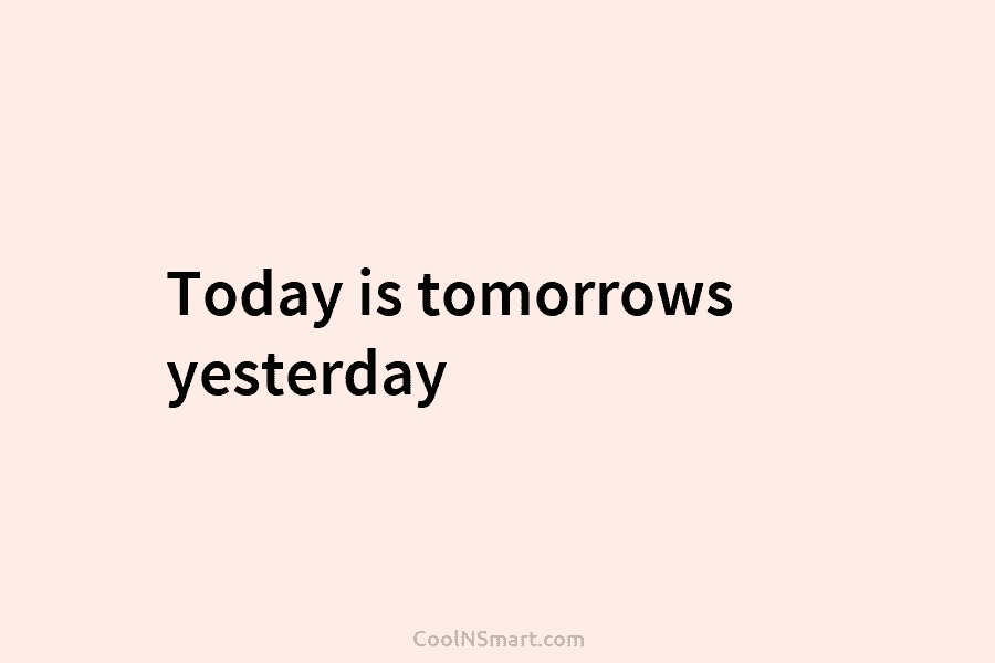 Today is tomorrows yesterday