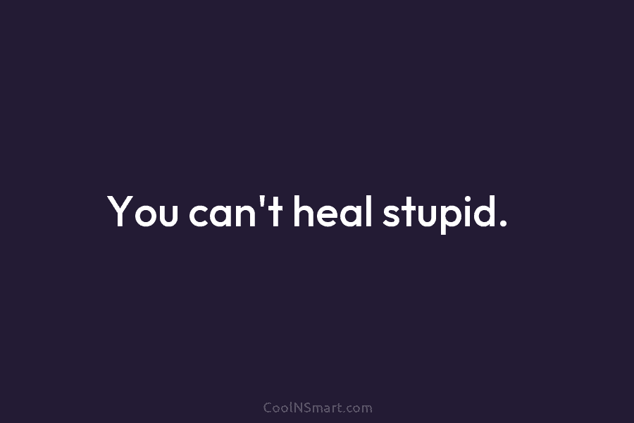 You can’t heal stupid.