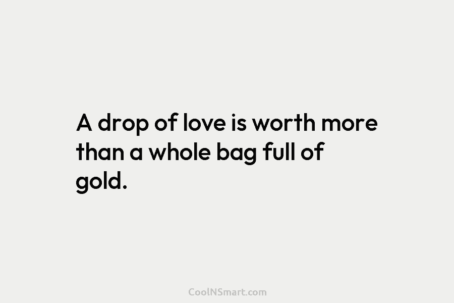 A drop of love is worth more than a whole bag full of gold.