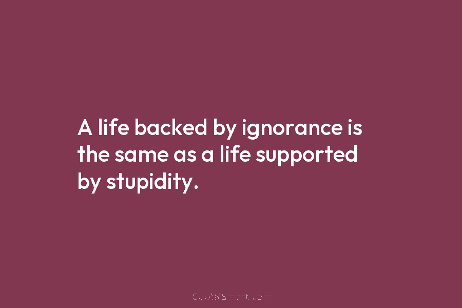 A life backed by ignorance is the same as a life supported by stupidity.