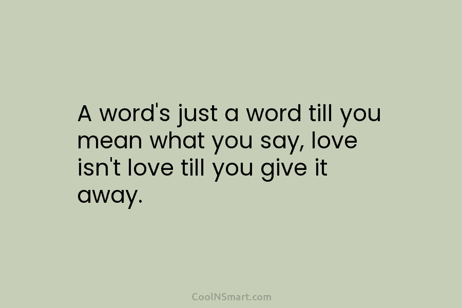 A word’s just a word till you mean what you say, love isn’t love till...