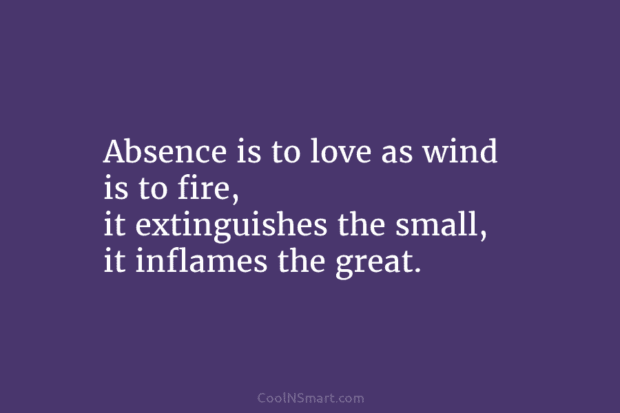 Absence is to love as wind is to fire, it extinguishes the small, it inflames...