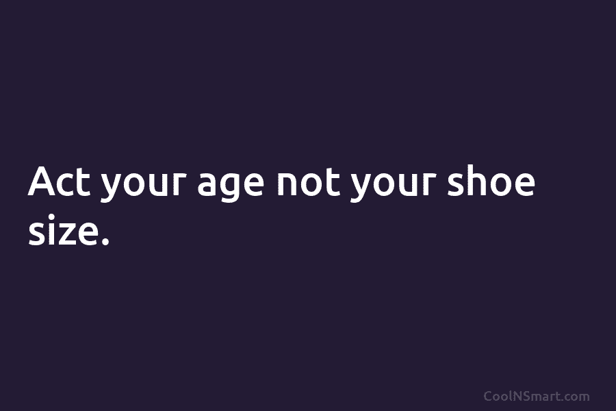 Act your age not your shoe size.