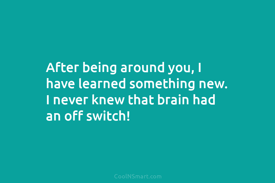 After being around you, I have learned something new. I never knew that brain had an off switch!