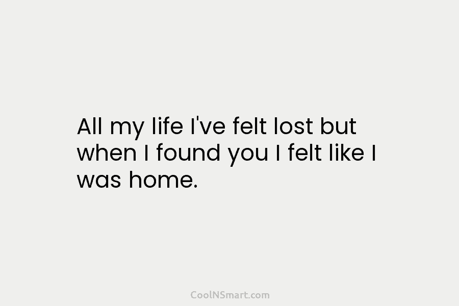 All my life I’ve felt lost but when I found you I felt like I was home.