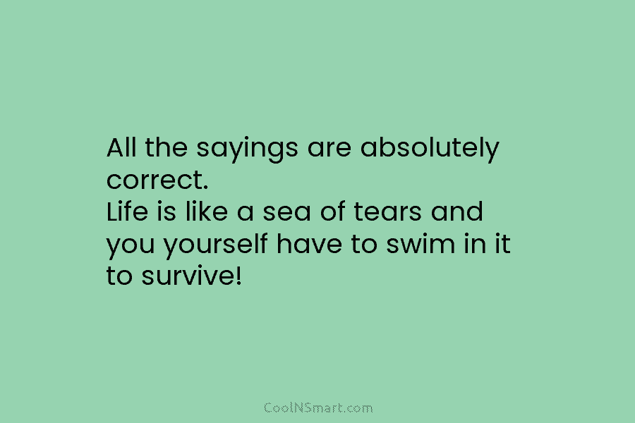 All the sayings are absolutely correct. Life is like a sea of tears and you yourself have to swim in...