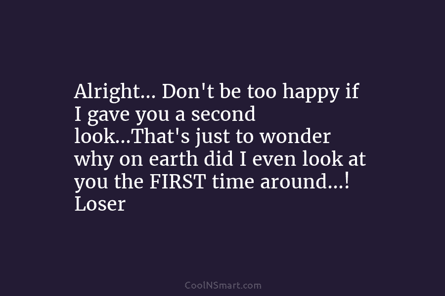 Alright… Don’t be too happy if I gave you a second look…That’s just to wonder why on earth did I...