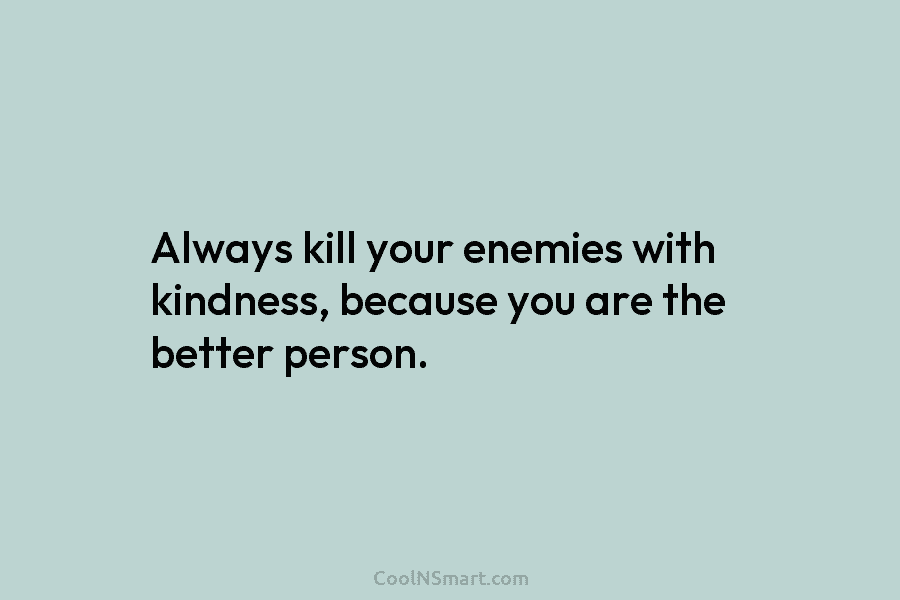 Always kill your enemies with kindness, because you are the better person.