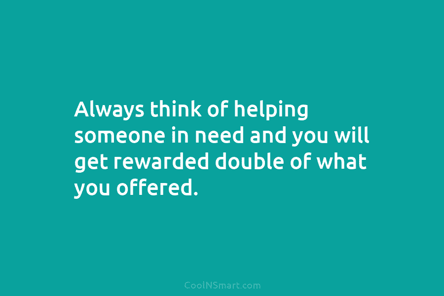 Always think of helping someone in need and you will get rewarded double of what...