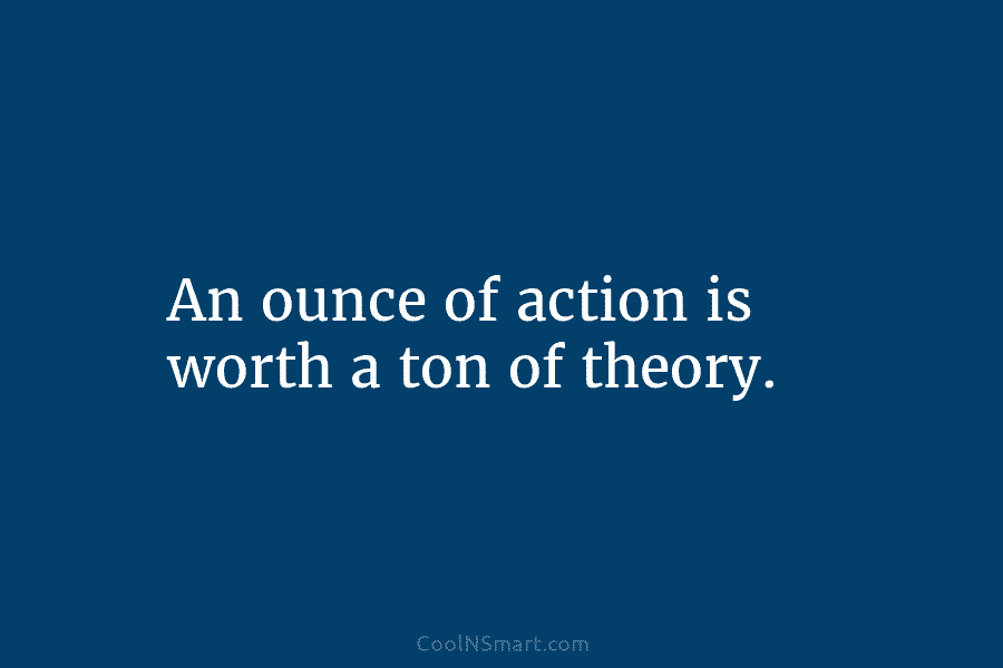An ounce of action is worth a ton of theory.