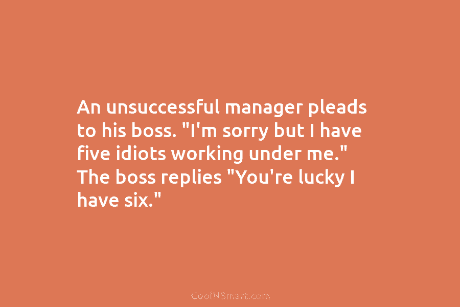 An unsuccessful manager pleads to his boss. “I’m sorry but I have five idiots working under me.” The boss replies...