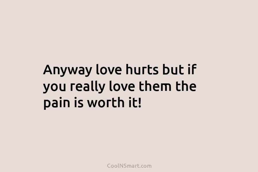 Anyway love hurts but if you really love them the pain is worth it!