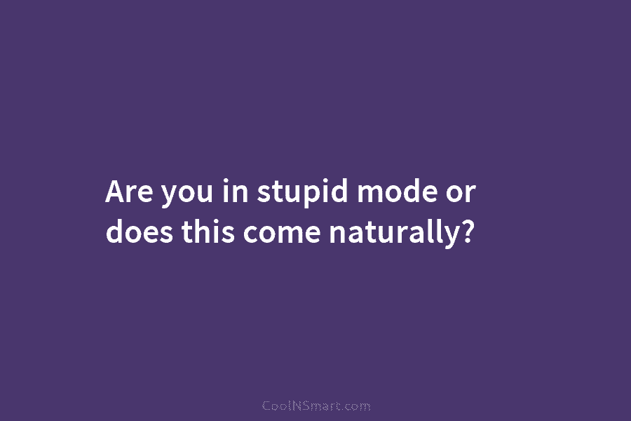 Are you in stupid mode or does this come naturally?