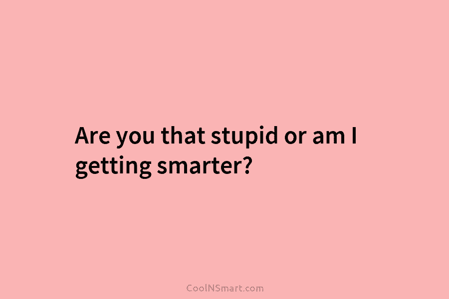 Are you that stupid or am I getting smarter?