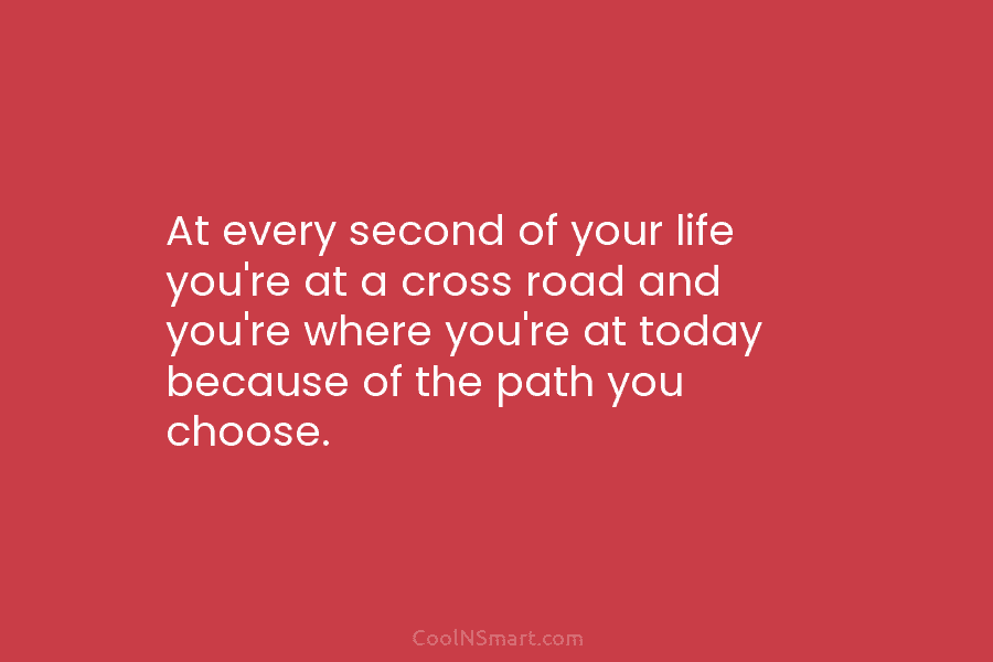 At every second of your life you’re at a cross road and you’re where you’re at today because of the...