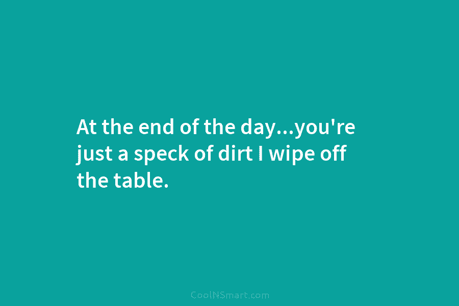 At the end of the day…you’re just a speck of dirt I wipe off the...