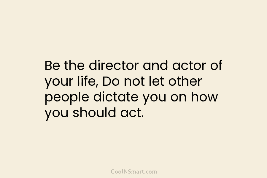 Be the director and actor of your life, Do not let other people dictate you...