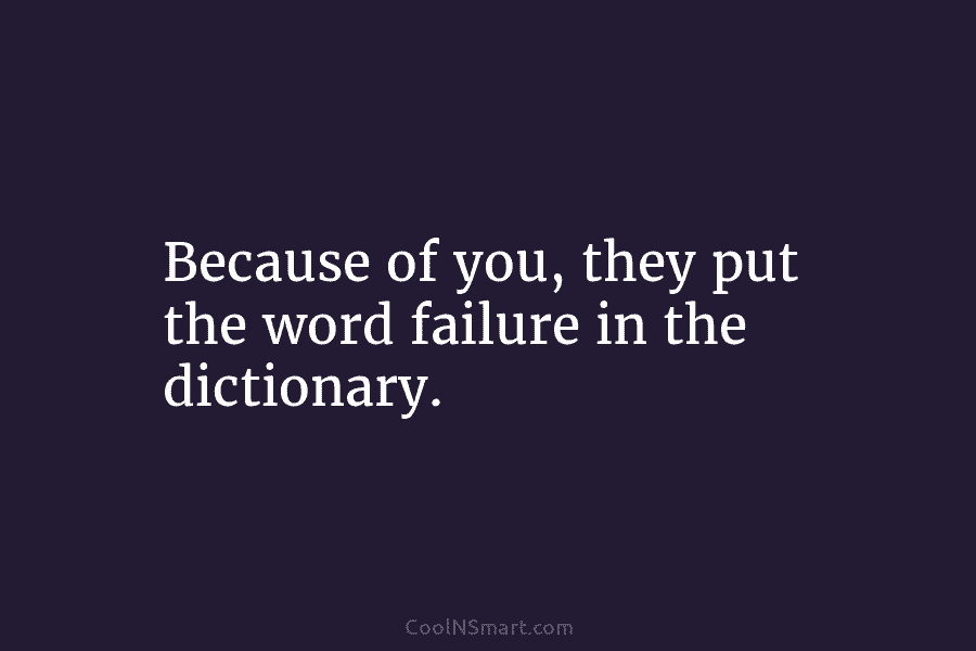 Because of you, they put the word failure in the dictionary.