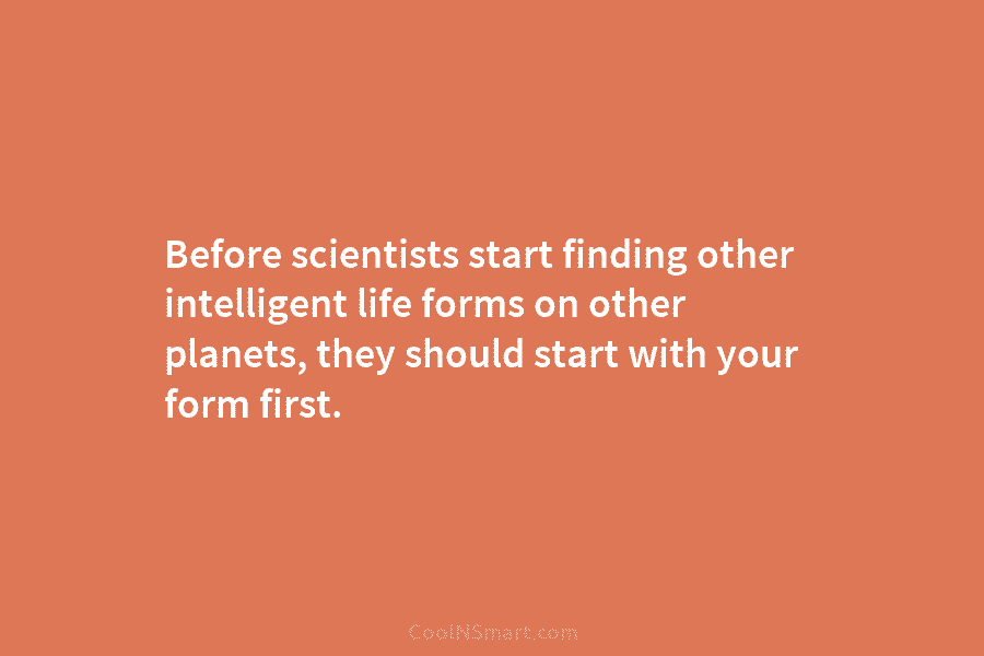 Before scientists start finding other intelligent life forms on other planets, they should start with your form first.