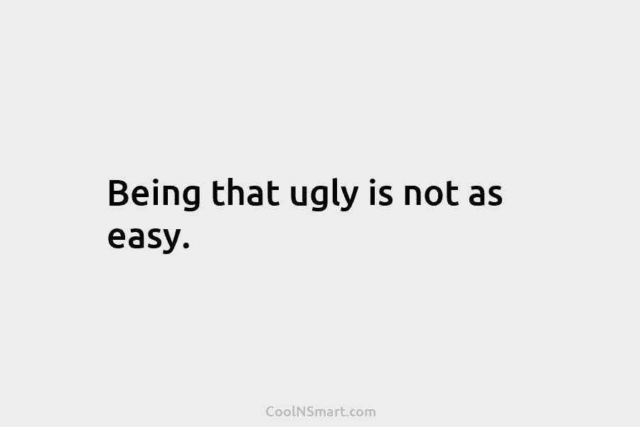 Being that ugly is not as easy.