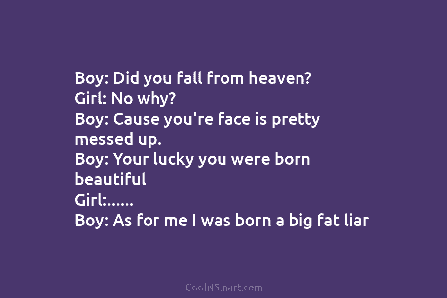 Boy: Did you fall from heaven? Girl: No why? Boy: Cause you’re face is pretty...