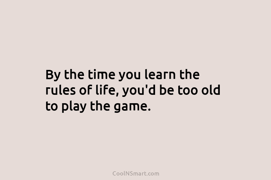 By the time you learn the rules of life, you’d be too old to play the game.