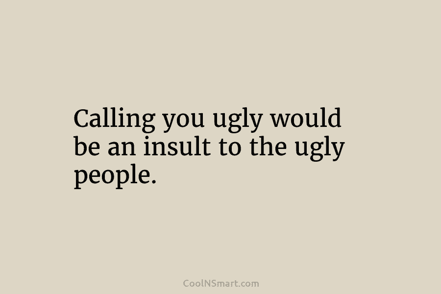 Calling you ugly would be an insult to the ugly people.