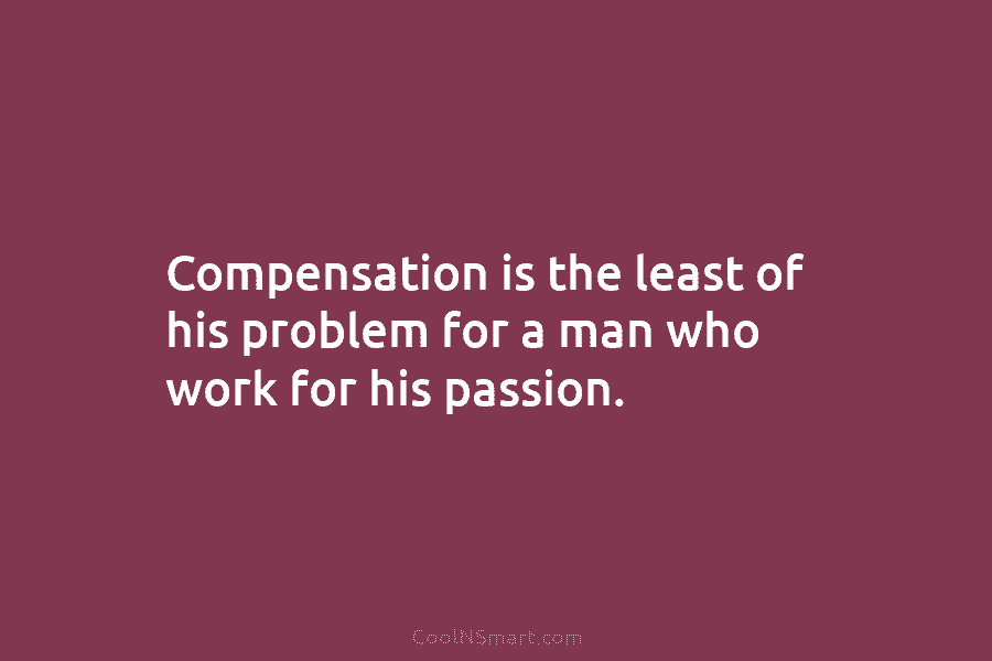 Compensation is the least of his problem for a man who work for his passion.