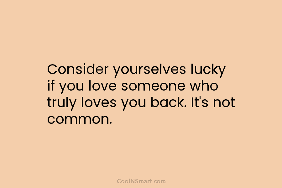 Consider yourselves lucky if you love someone who truly loves you back. It’s not common.