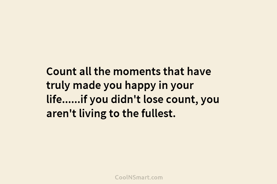 Count all the moments that have truly made you happy in your life……if you didn’t...
