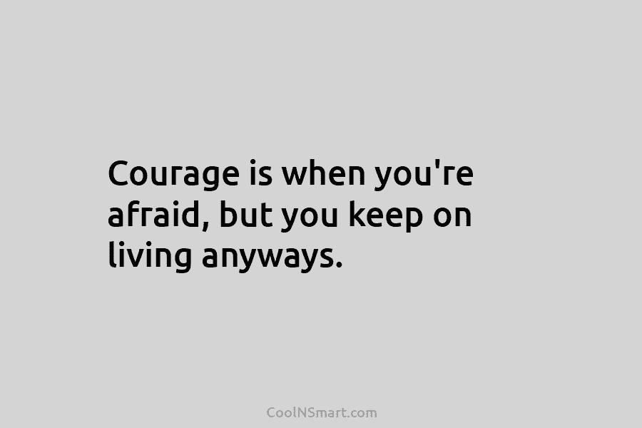 Courage is when you’re afraid, but you keep on living anyways.