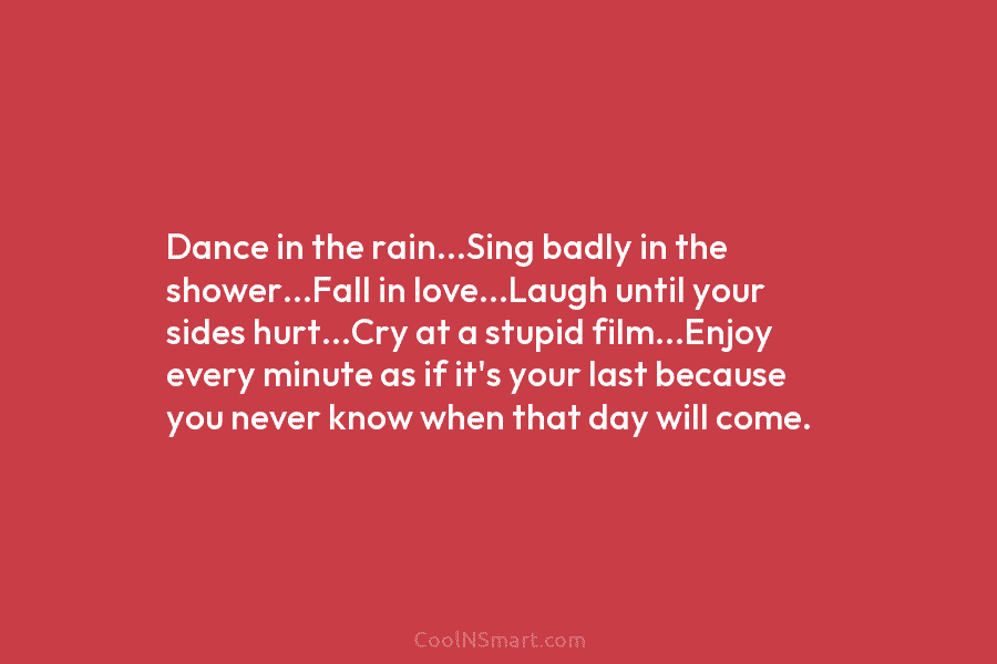 Dance in the rain…Sing badly in the shower…Fall in love…Laugh until your sides hurt…Cry at a stupid film…Enjoy every minute...