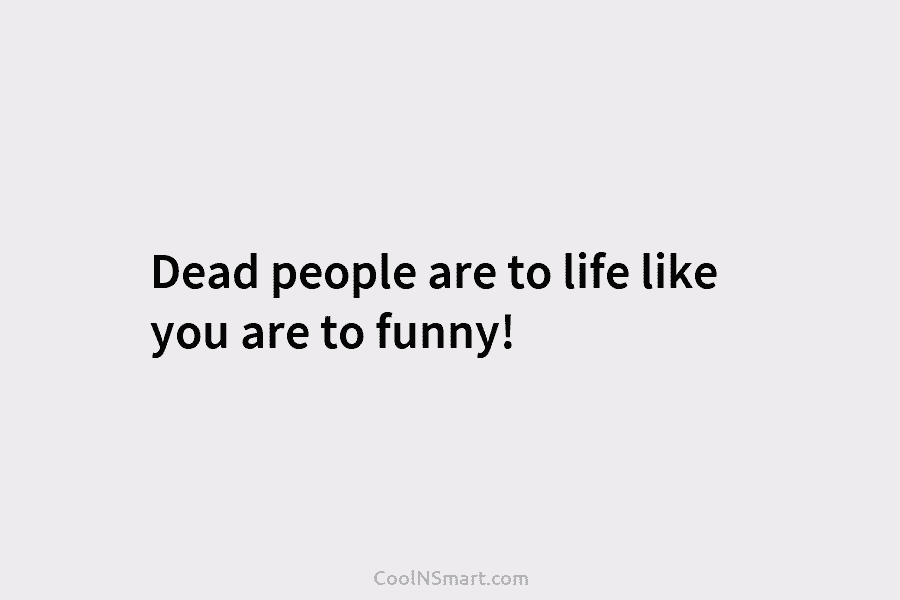 Dead people are to life like you are to funny!